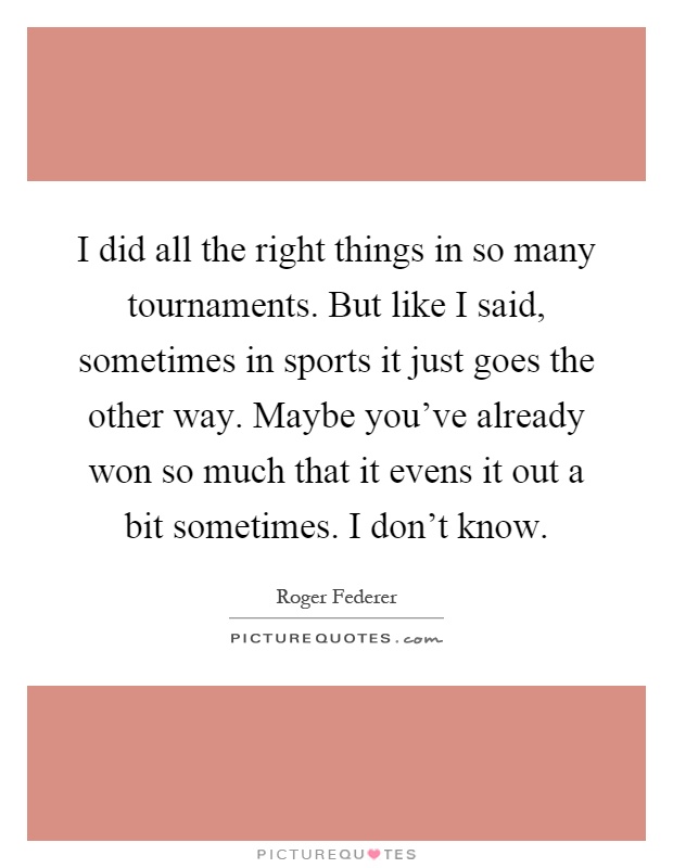 I did all the right things in so many tournaments. But like I said, sometimes in sports it just goes the other way. Maybe you've already won so much that it evens it out a bit sometimes. I don't know Picture Quote #1