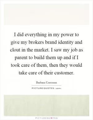 I did everything in my power to give my brokers brand identity and clout in the market. I saw my job as parent to build them up and if I took care of them, then they would take care of their customer Picture Quote #1