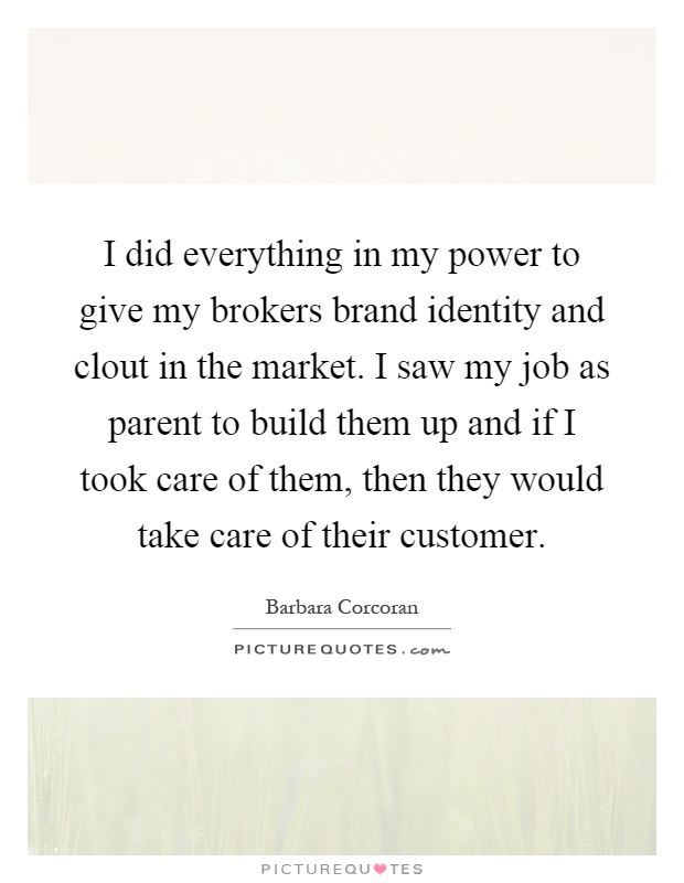 I did everything in my power to give my brokers brand identity and clout in the market. I saw my job as parent to build them up and if I took care of them, then they would take care of their customer Picture Quote #1