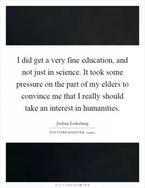I did get a very fine education, and not just in science. It took some pressure on the part of my elders to convince me that I really should take an interest in humanities Picture Quote #1
