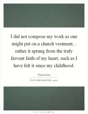 I did not compose my work as one might put on a church vestment... rather it sprung from the truly fervent faith of my heart, such as I have felt it since my childhood Picture Quote #1