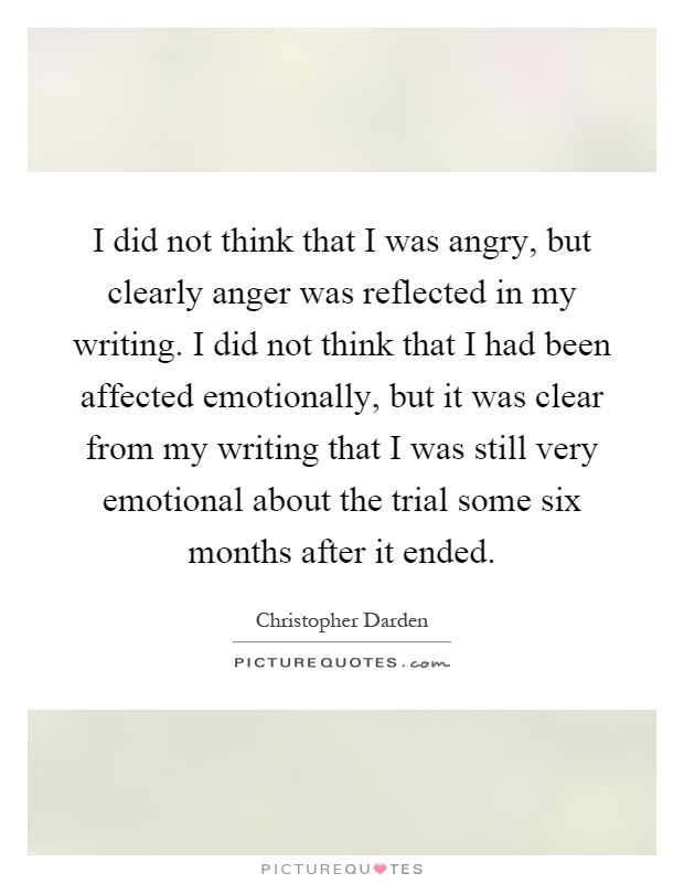 I did not think that I was angry, but clearly anger was reflected in my writing. I did not think that I had been affected emotionally, but it was clear from my writing that I was still very emotional about the trial some six months after it ended Picture Quote #1