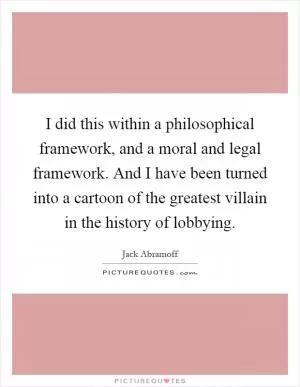 I did this within a philosophical framework, and a moral and legal framework. And I have been turned into a cartoon of the greatest villain in the history of lobbying Picture Quote #1