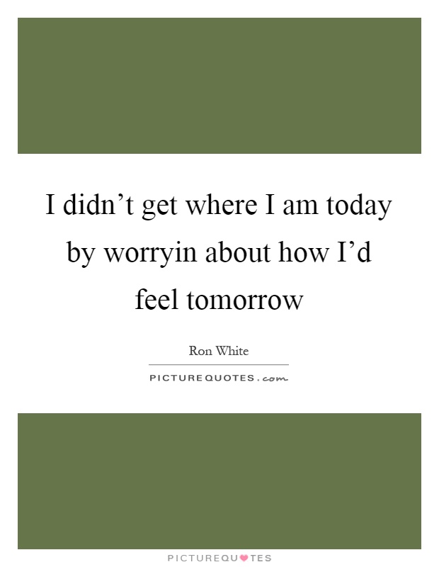 I didn't get where I am today by worryin about how I'd feel tomorrow Picture Quote #1