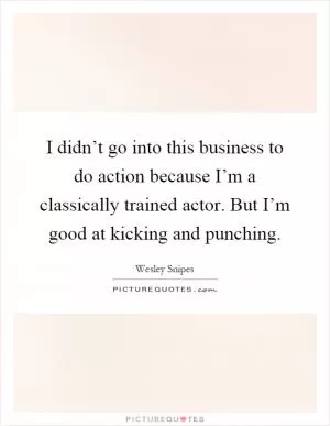 I didn’t go into this business to do action because I’m a classically trained actor. But I’m good at kicking and punching Picture Quote #1