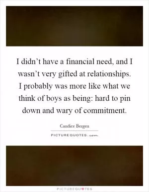 I didn’t have a financial need, and I wasn’t very gifted at relationships. I probably was more like what we think of boys as being: hard to pin down and wary of commitment Picture Quote #1