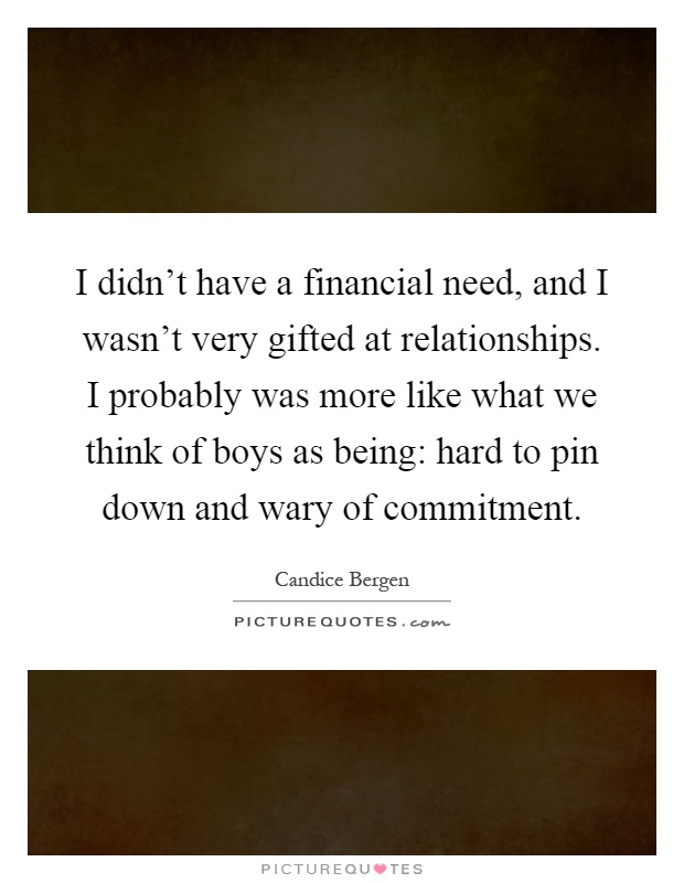 I didn't have a financial need, and I wasn't very gifted at relationships. I probably was more like what we think of boys as being: hard to pin down and wary of commitment Picture Quote #1
