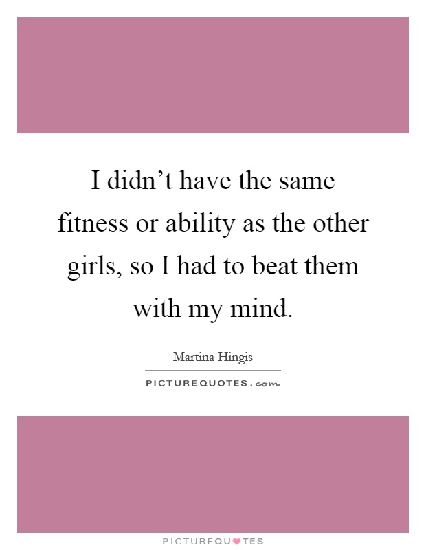 I didn't have the same fitness or ability as the other girls, so I had to beat them with my mind Picture Quote #1