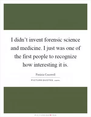 I didn’t invent forensic science and medicine. I just was one of the first people to recognize how interesting it is Picture Quote #1