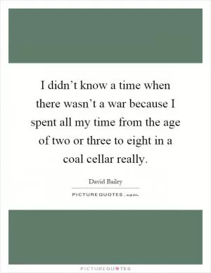 I didn’t know a time when there wasn’t a war because I spent all my time from the age of two or three to eight in a coal cellar really Picture Quote #1