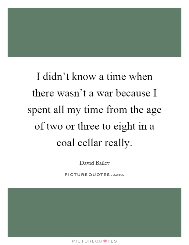I didn't know a time when there wasn't a war because I spent all my time from the age of two or three to eight in a coal cellar really Picture Quote #1