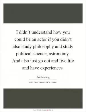 I didn’t understand how you could be an actor if you didn’t also study philosophy and study political science, astronomy. And also just go out and live life and have experiences Picture Quote #1