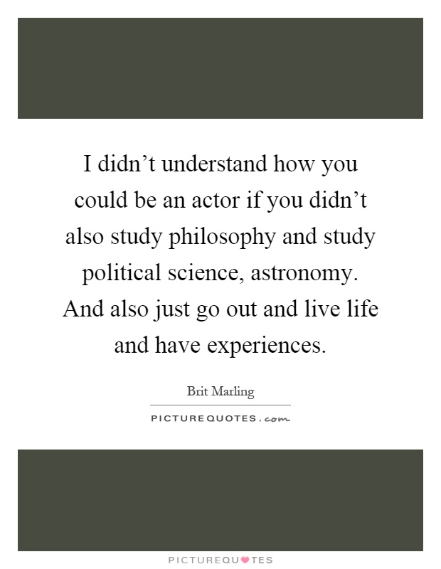 I didn't understand how you could be an actor if you didn't also study philosophy and study political science, astronomy. And also just go out and live life and have experiences Picture Quote #1