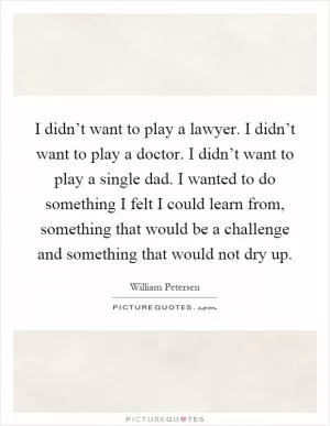 I didn’t want to play a lawyer. I didn’t want to play a doctor. I didn’t want to play a single dad. I wanted to do something I felt I could learn from, something that would be a challenge and something that would not dry up Picture Quote #1