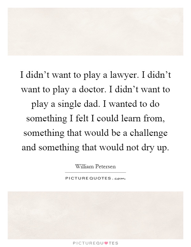 I didn't want to play a lawyer. I didn't want to play a doctor. I didn't want to play a single dad. I wanted to do something I felt I could learn from, something that would be a challenge and something that would not dry up Picture Quote #1