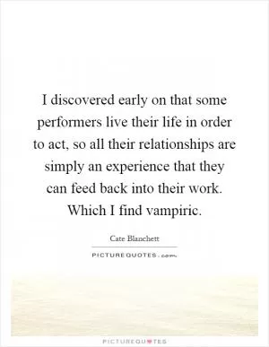 I discovered early on that some performers live their life in order to act, so all their relationships are simply an experience that they can feed back into their work. Which I find vampiric Picture Quote #1