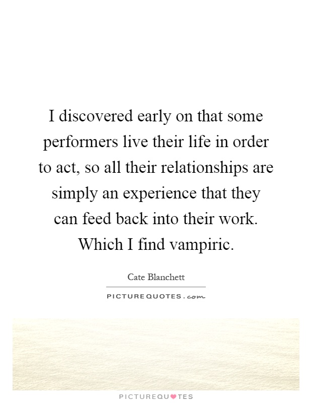 I discovered early on that some performers live their life in order to act, so all their relationships are simply an experience that they can feed back into their work. Which I find vampiric Picture Quote #1