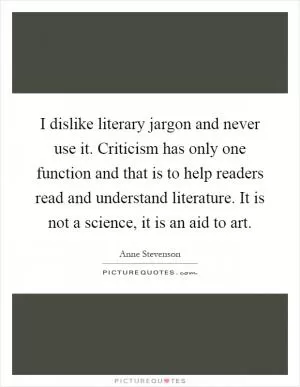 I dislike literary jargon and never use it. Criticism has only one function and that is to help readers read and understand literature. It is not a science, it is an aid to art Picture Quote #1