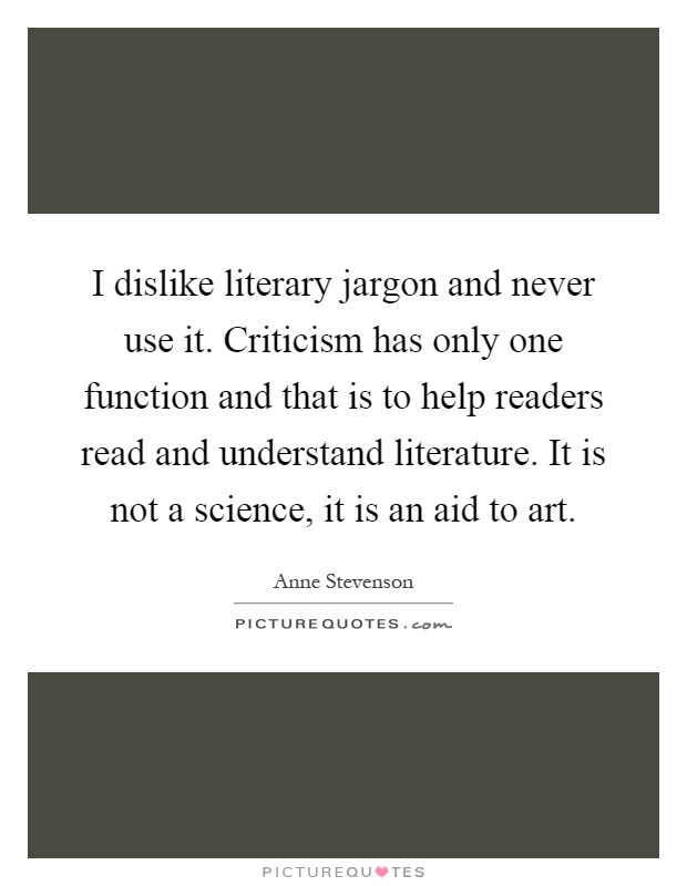 I dislike literary jargon and never use it. Criticism has only one function and that is to help readers read and understand literature. It is not a science, it is an aid to art Picture Quote #1
