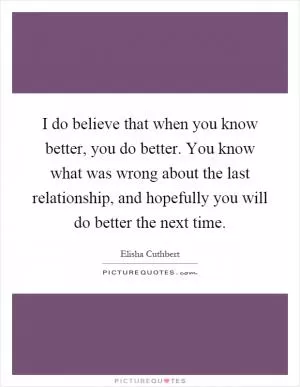 I do believe that when you know better, you do better. You know what was wrong about the last relationship, and hopefully you will do better the next time Picture Quote #1