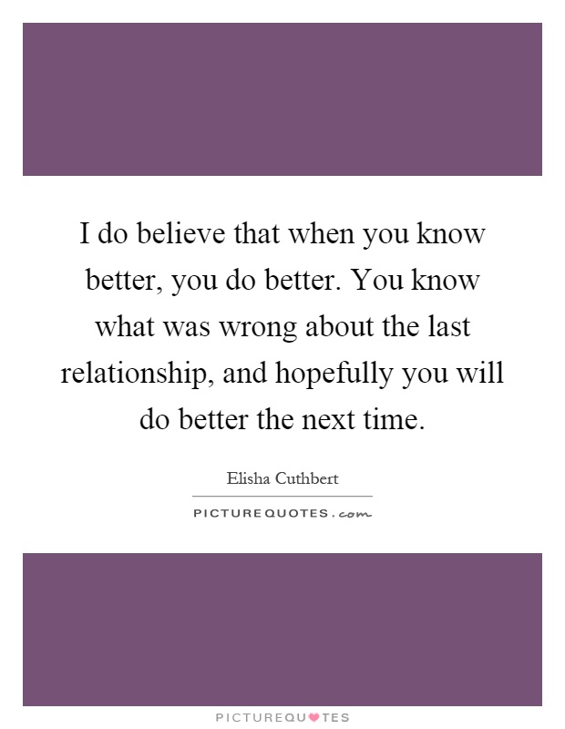 I do believe that when you know better, you do better. You know what was wrong about the last relationship, and hopefully you will do better the next time Picture Quote #1