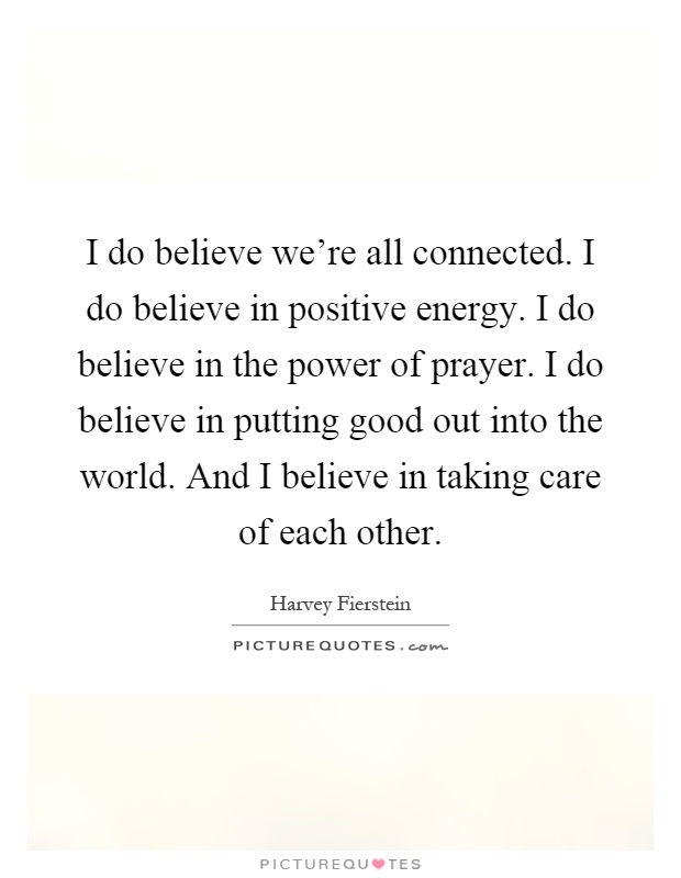 I do believe we're all connected. I do believe in positive energy. I do believe in the power of prayer. I do believe in putting good out into the world. And I believe in taking care of each other Picture Quote #1