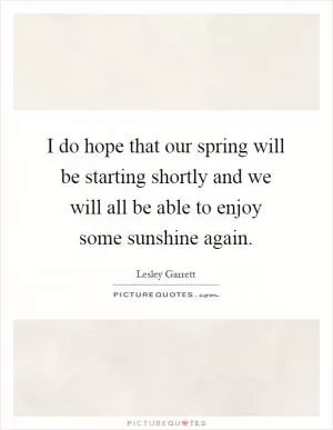 I do hope that our spring will be starting shortly and we will all be able to enjoy some sunshine again Picture Quote #1