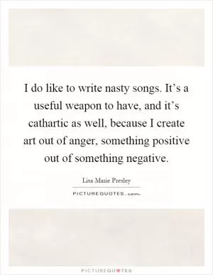 I do like to write nasty songs. It’s a useful weapon to have, and it’s cathartic as well, because I create art out of anger, something positive out of something negative Picture Quote #1