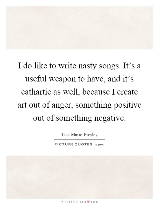 I do like to write nasty songs. It's a useful weapon to have, and it's cathartic as well, because I create art out of anger, something positive out of something negative Picture Quote #1