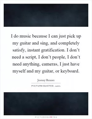I do music because I can just pick up my guitar and sing, and completely satisfy, instant gratification. I don’t need a script, I don’t people, I don’t need anything, cameras, I just have myself and my guitar, or keyboard Picture Quote #1