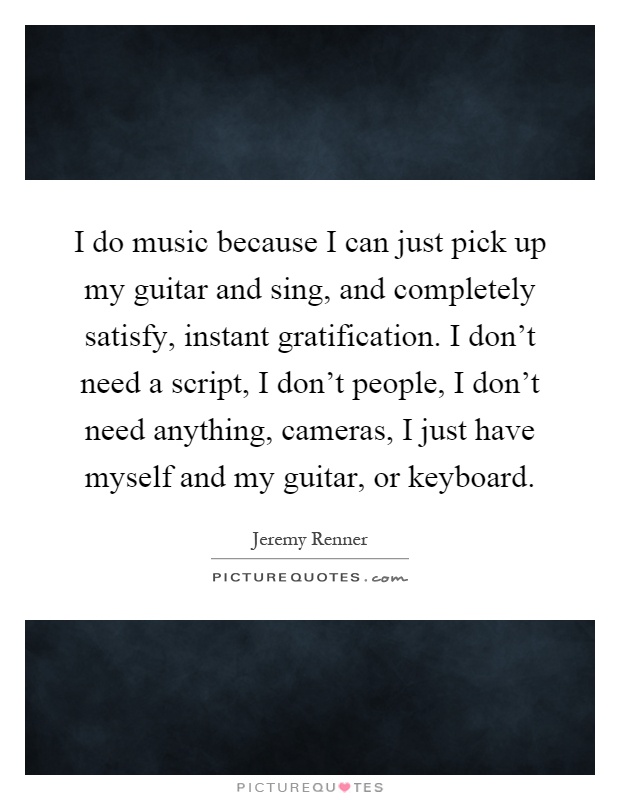 I do music because I can just pick up my guitar and sing, and completely satisfy, instant gratification. I don't need a script, I don't people, I don't need anything, cameras, I just have myself and my guitar, or keyboard Picture Quote #1