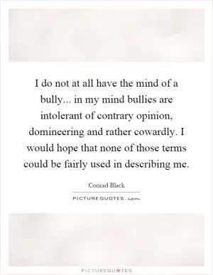 I do not at all have the mind of a bully... in my mind bullies are intolerant of contrary opinion, domineering and rather cowardly. I would hope that none of those terms could be fairly used in describing me Picture Quote #1