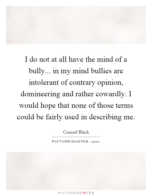 I do not at all have the mind of a bully... in my mind bullies are intolerant of contrary opinion, domineering and rather cowardly. I would hope that none of those terms could be fairly used in describing me Picture Quote #1