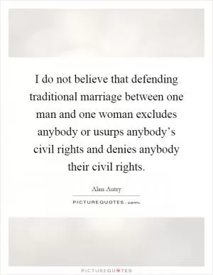I do not believe that defending traditional marriage between one man and one woman excludes anybody or usurps anybody’s civil rights and denies anybody their civil rights Picture Quote #1