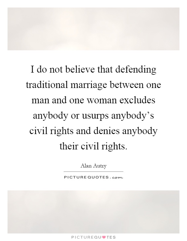 I do not believe that defending traditional marriage between one man and one woman excludes anybody or usurps anybody's civil rights and denies anybody their civil rights Picture Quote #1