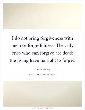 I do not bring forgiveness with me, nor forgetfulness. The only ones who can forgive are dead; the living have no right to forget Picture Quote #1