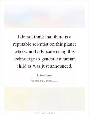 I do not think that there is a reputable scientist on this planet who would advocate using this technology to generate a human child as was just announced Picture Quote #1