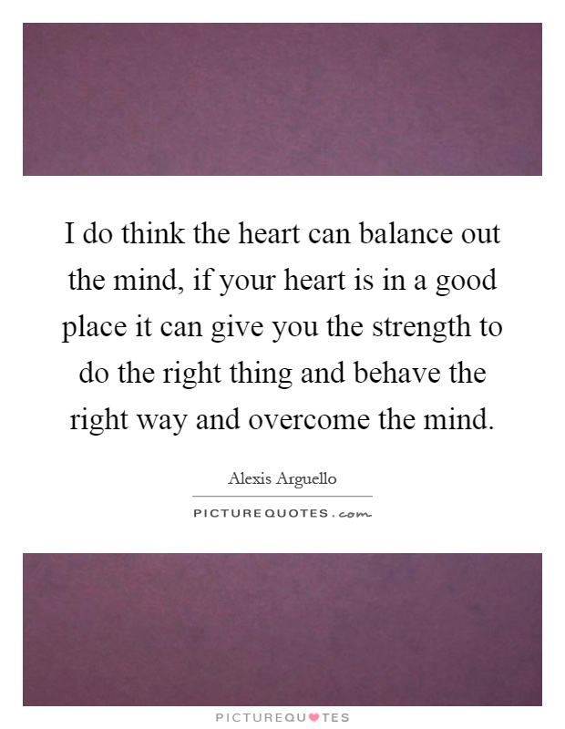I do think the heart can balance out the mind, if your heart is in a good place it can give you the strength to do the right thing and behave the right way and overcome the mind Picture Quote #1