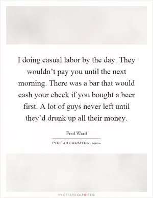 I doing casual labor by the day. They wouldn’t pay you until the next morning. There was a bar that would cash your check if you bought a beer first. A lot of guys never left until they’d drunk up all their money Picture Quote #1