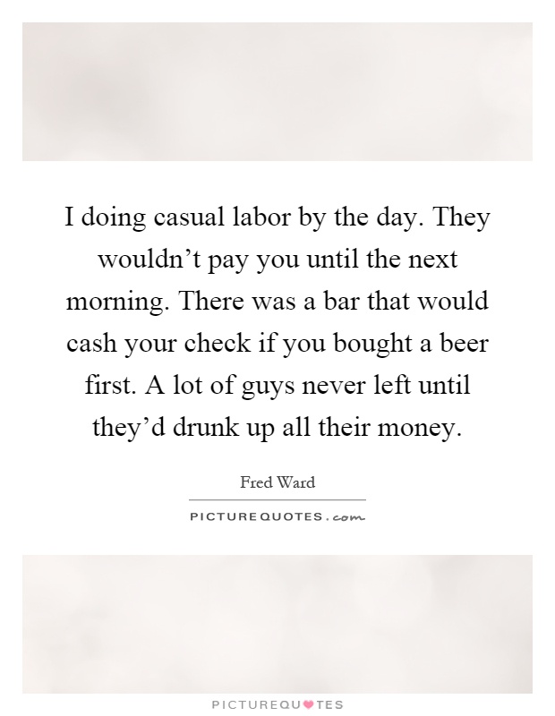 I doing casual labor by the day. They wouldn't pay you until the next morning. There was a bar that would cash your check if you bought a beer first. A lot of guys never left until they'd drunk up all their money Picture Quote #1