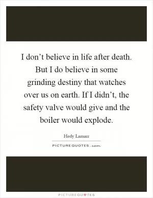 I don’t believe in life after death. But I do believe in some grinding destiny that watches over us on earth. If I didn’t, the safety valve would give and the boiler would explode Picture Quote #1