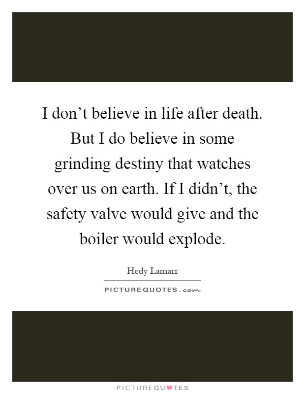 I don't believe in life after death. But I do believe in some grinding destiny that watches over us on earth. If I didn't, the safety valve would give and the boiler would explode Picture Quote #1
