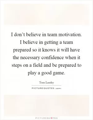 I don’t believe in team motivation. I believe in getting a team prepared so it knows it will have the necessary confidence when it steps on a field and be prepared to play a good game Picture Quote #1