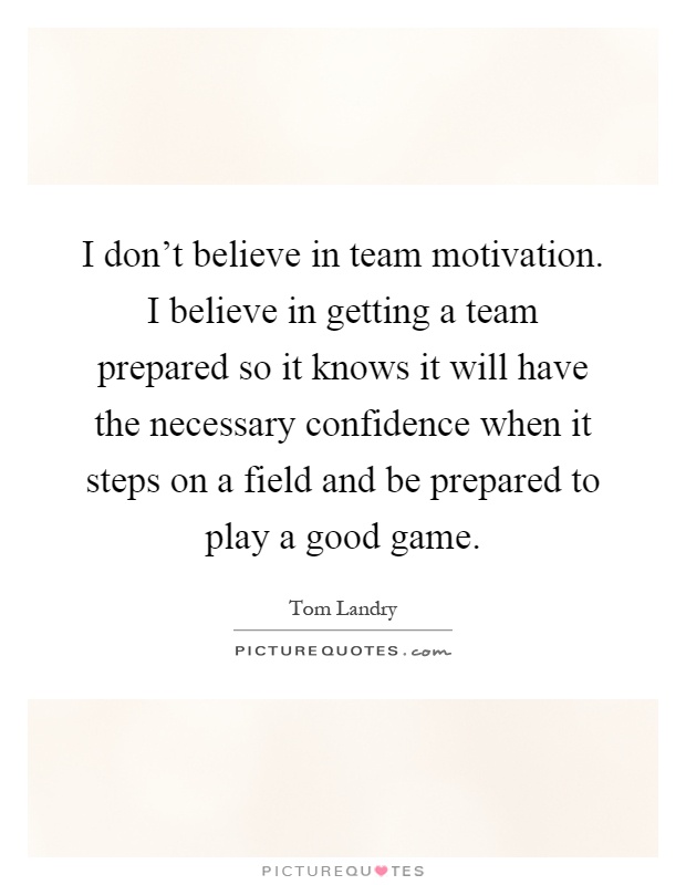 I don't believe in team motivation. I believe in getting a team prepared so it knows it will have the necessary confidence when it steps on a field and be prepared to play a good game Picture Quote #1