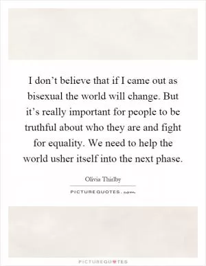 I don’t believe that if I came out as bisexual the world will change. But it’s really important for people to be truthful about who they are and fight for equality. We need to help the world usher itself into the next phase Picture Quote #1