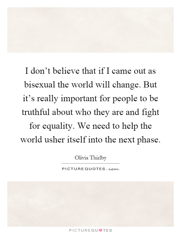 I don't believe that if I came out as bisexual the world will change. But it's really important for people to be truthful about who they are and fight for equality. We need to help the world usher itself into the next phase Picture Quote #1
