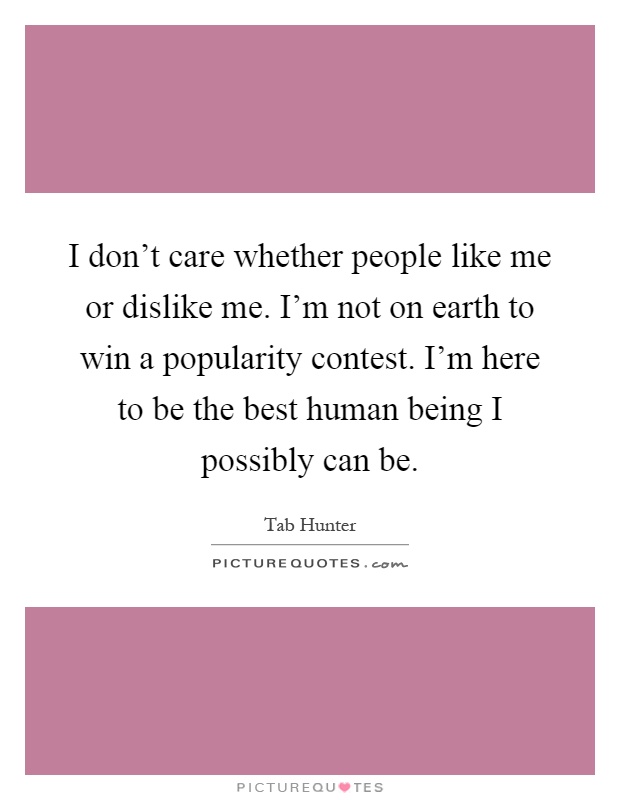 I don't care whether people like me or dislike me. I'm not on earth to win a popularity contest. I'm here to be the best human being I possibly can be Picture Quote #1
