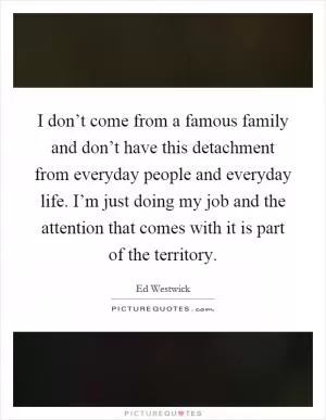 I don’t come from a famous family and don’t have this detachment from everyday people and everyday life. I’m just doing my job and the attention that comes with it is part of the territory Picture Quote #1