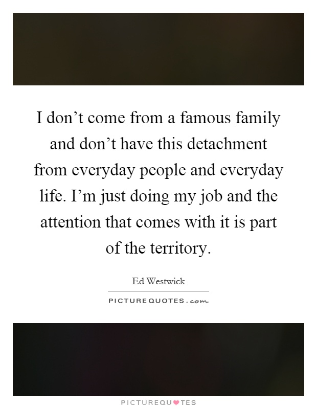 I don't come from a famous family and don't have this detachment from everyday people and everyday life. I'm just doing my job and the attention that comes with it is part of the territory Picture Quote #1