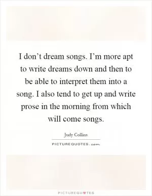I don’t dream songs. I’m more apt to write dreams down and then to be able to interpret them into a song. I also tend to get up and write prose in the morning from which will come songs Picture Quote #1